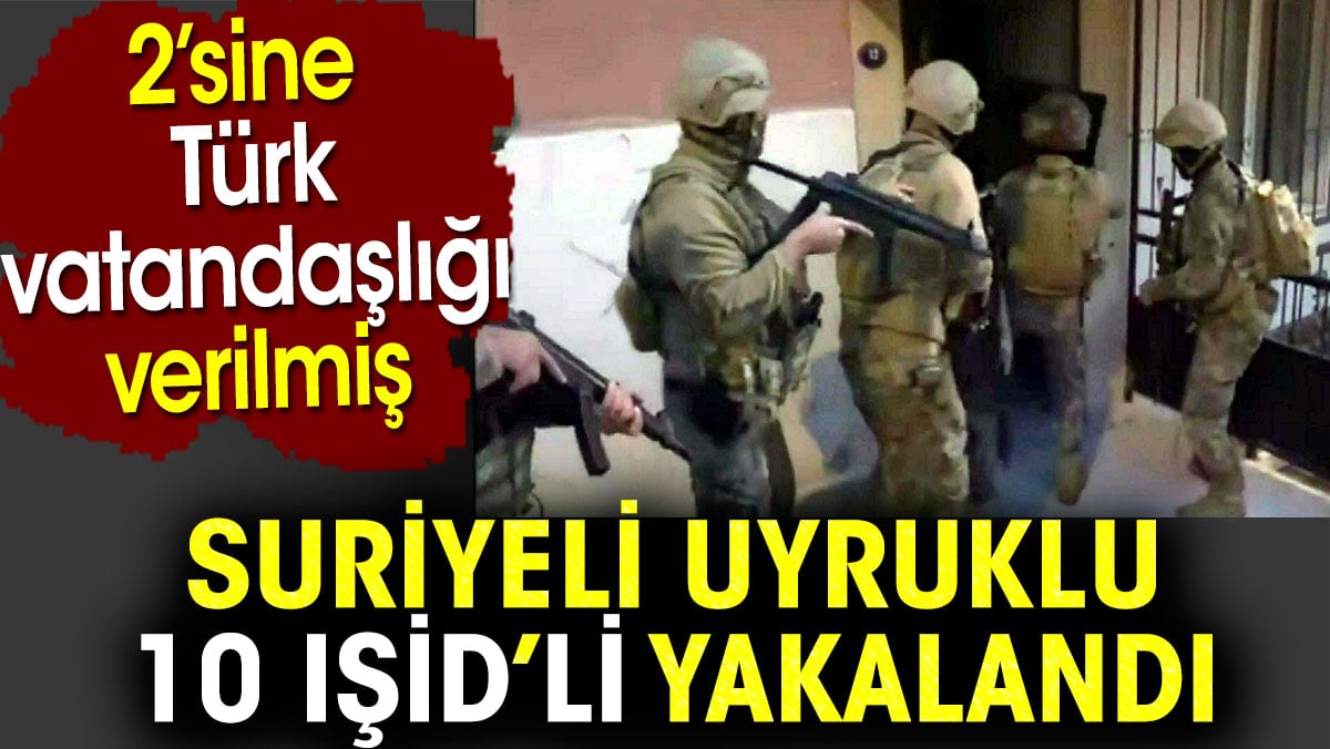 Suriyeli uyruklu 10 IŞİD’li yakalandı. 2’sine Türk vatandaşlığı verilmiş